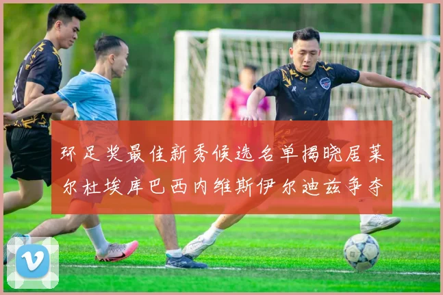 环足奖最佳新秀候选名单揭晓居莱尔杜埃库巴西内维斯伊尔迪兹争夺荣誉