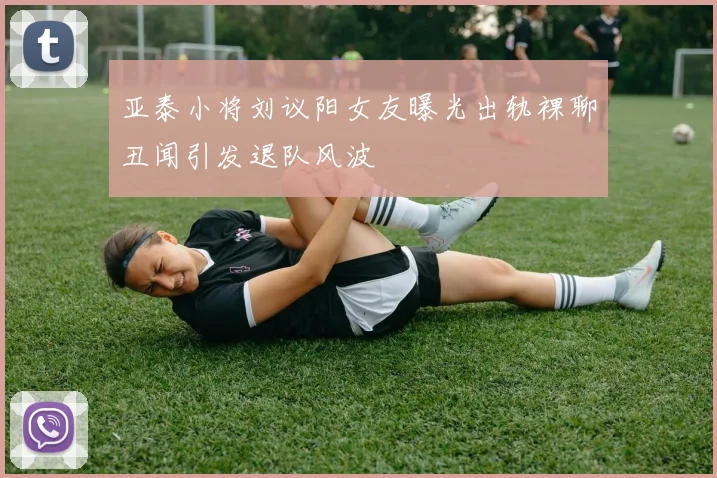 亚泰小将刘议阳女友曝光出轨裸聊丑闻引发退队风波