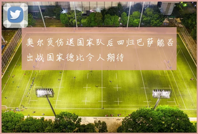 奥尔莫伤退国家队后回归巴萨能否出战国家德比令人期待