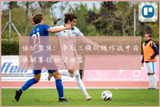 体坛聚焦：争冠三强双线作战申花中超赛程优势明显