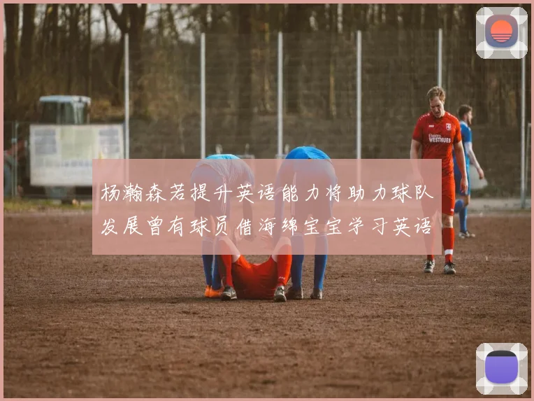 杨瀚森若提升英语能力将助力球队发展曾有球员借海绵宝宝学习英语技巧