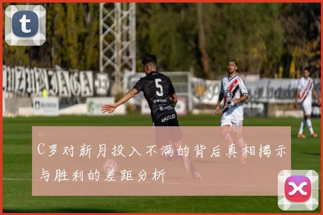 C罗对新月投入不满的背后真相揭示与胜利的差距分析