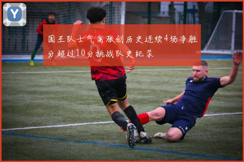 国王队士气高涨创历史连续4场净胜分超过10分挑战队史纪录