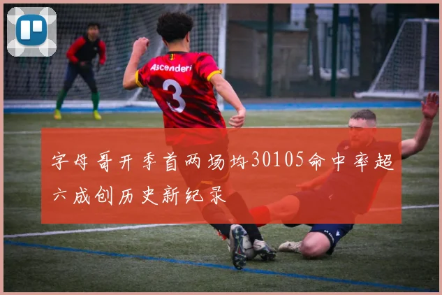 字母哥开季首两场均30105命中率超六成创历史新纪录