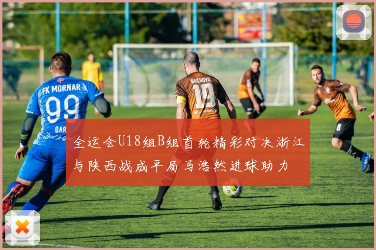 全运会U18组B组首轮精彩对决浙江与陕西战成平局马浩然进球助力