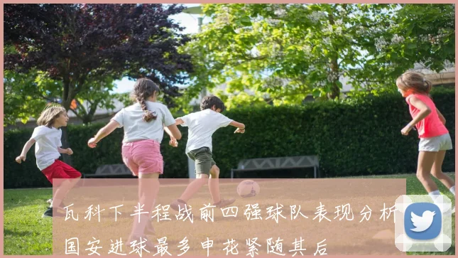 瓦科下半程战前四强球队表现分析国安进球最多申花紧随其后