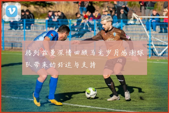格列兹曼深情回顾马竞岁月感谢球队带来的好运与支持