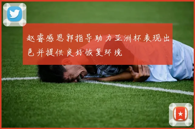 赵睿感恩郭指导助力亚洲杯表现出色并提供良好恢复环境
