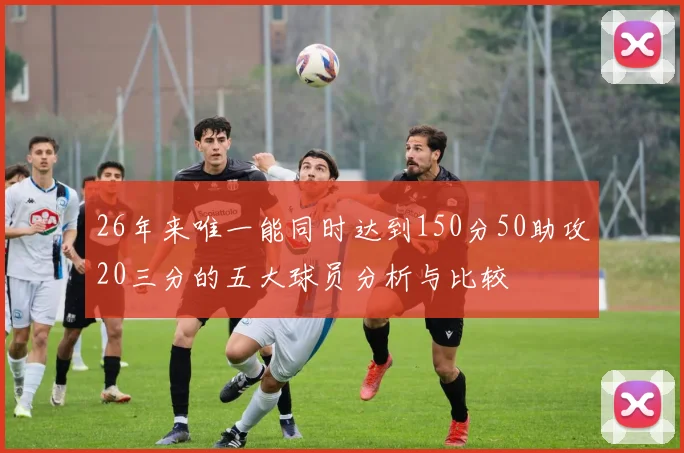 26年来唯一能同时达到150分50助攻20三分的五大球员分析与比较