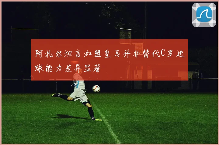 阿扎尔坦言加盟皇马并非替代C罗进球能力差异显著