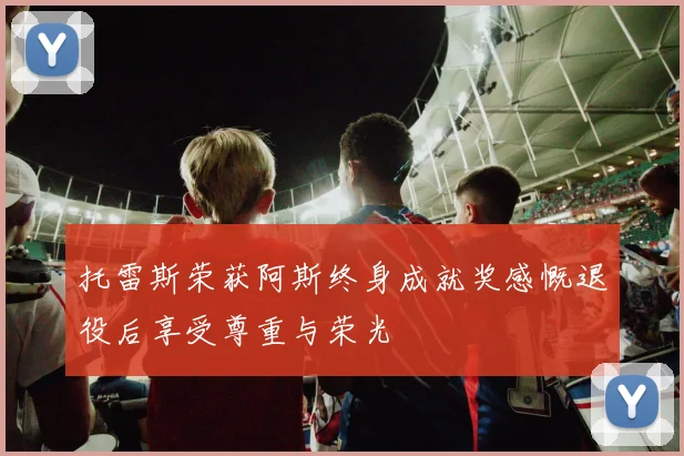 托雷斯荣获阿斯终身成就奖感慨退役后享受尊重与荣光