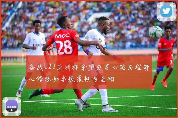 备战U23亚洲杯余望分享心路历程静心修炼如水般柔韧与坚韧