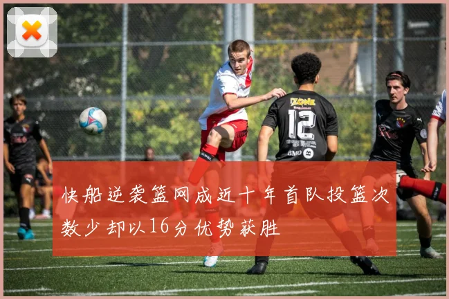 快船逆袭篮网成近十年首队投篮次数少却以16分优势获胜