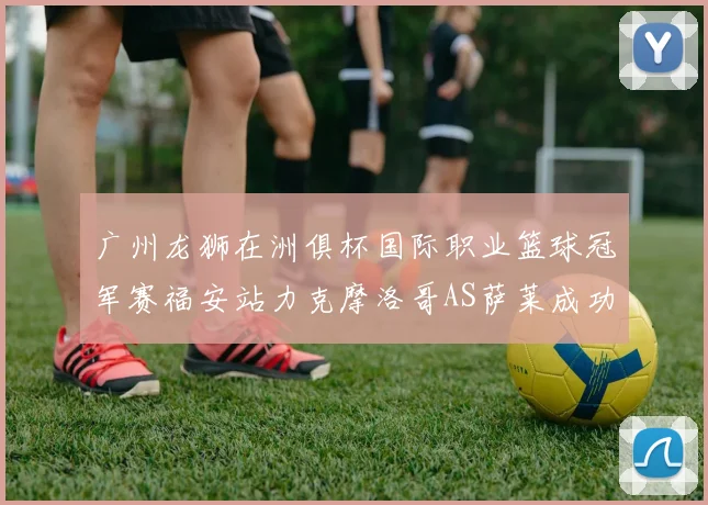 广州龙狮在洲俱杯国际职业篮球冠军赛福安站力克摩洛哥AS萨莱成功晋级
