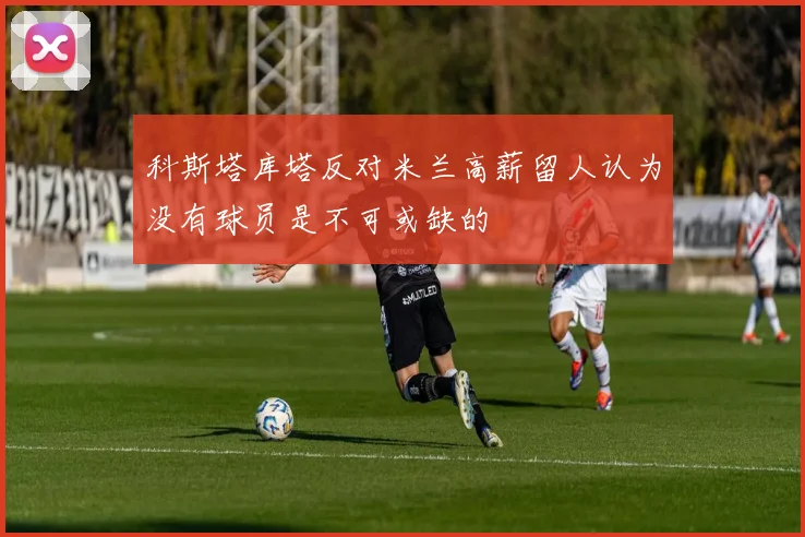 科斯塔库塔反对米兰高薪留人认为没有球员是不可或缺的