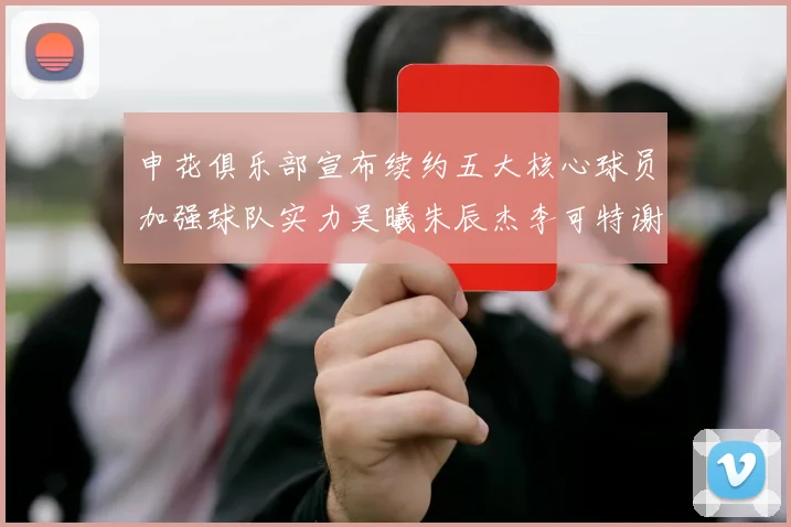 申花俱乐部宣布续约五大核心球员加强球队实力吴曦朱辰杰李可特谢拉马纳法齐续约