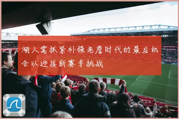 湖人需抓紧补强老詹时代的最后机会以迎接新赛季挑战