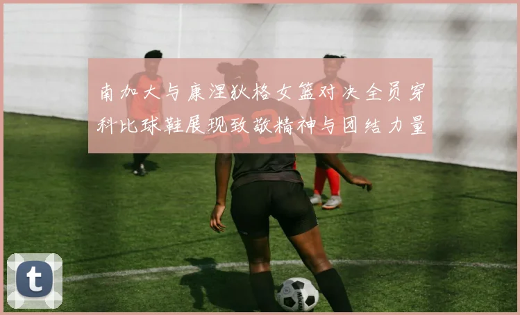 南加大与康涅狄格女篮对决全员穿科比球鞋展现致敬精神与团结力量