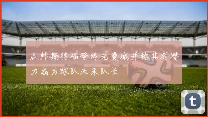 瓜帅期待福登终老曼城并称其有潜力成为球队未来队长