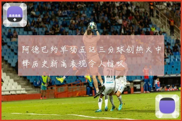 阿德巴约单场五记三分球创热火中锋历史新高表现令人惊叹