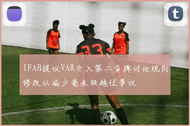IFAB提议VAR介入第二黄牌讨论规则修改以减少毫米级越位争议