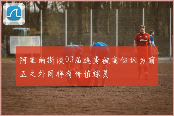 阿里纳斯谈03届选秀被高估认为前五之外同样有价值球员