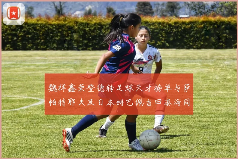 魏祥鑫荣登德转足球天才榜单与萨帕特耶夫及日本姆巴佩吉田凑海同列