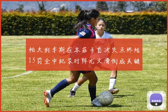 帕夫利季斯在本菲卡首次失点终结15罚全中纪录对阵尤文滑倒成关键时刻