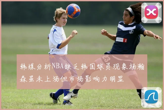 韩媒分析NBA缺乏韩国球员现象杨瀚森虽未上场但市场影响力明显