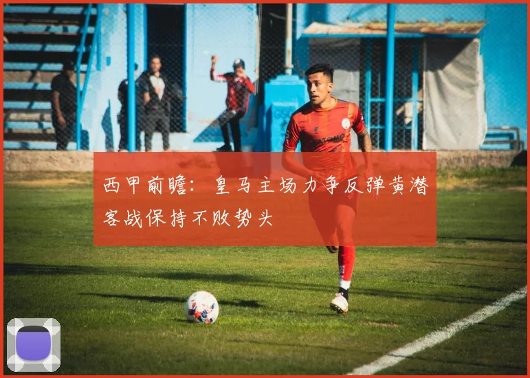 西甲前瞻：皇马主场力争反弹黄潜客战保持不败势头