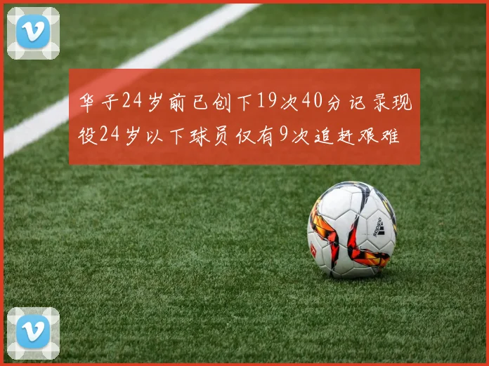 华子24岁前已创下19次40分记录现役24岁以下球员仅有9次追赶艰难