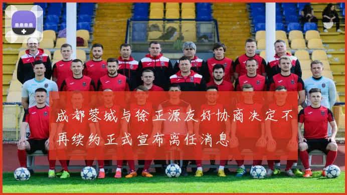 成都蓉城与徐正源友好协商决定不再续约正式宣布离任消息