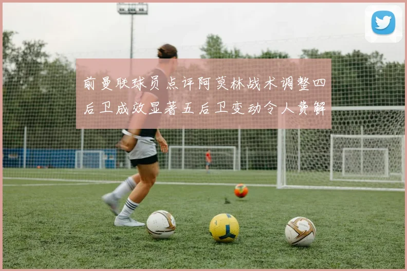 前曼联球员点评阿莫林战术调整四后卫成效显著五后卫变动令人费解
