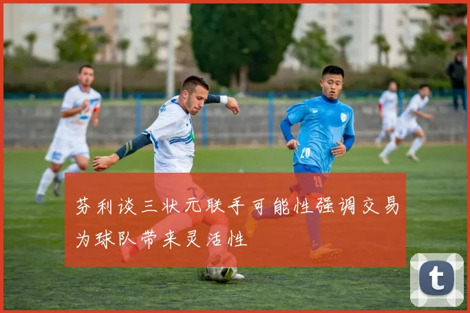 芬利谈三状元联手可能性强调交易为球队带来灵活性