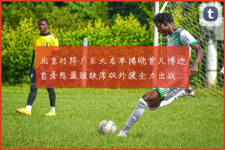 北京对阵广东大名单揭晓曾凡博迎首秀陈盈骏缺席双外援全力出战