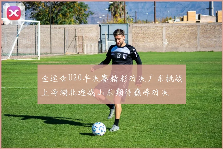 全运会U20半决赛精彩对决广东挑战上海湖北迎战山东期待巅峰对决