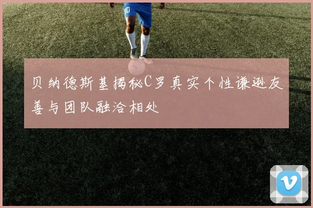贝纳德斯基揭秘C罗真实个性谦逊友善与团队融洽相处