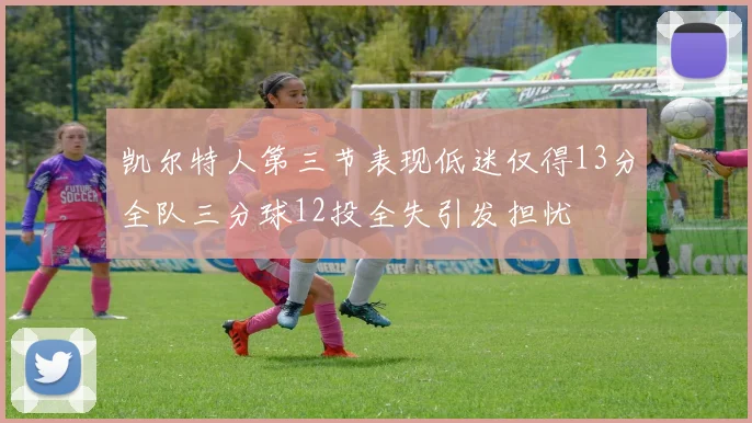 凯尔特人第三节表现低迷仅得13分全队三分球12投全失引发担忧