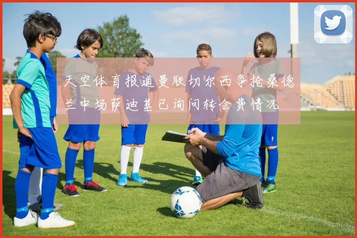 天空体育报道曼联切尔西争抢桑德兰中场萨迪基已询问转会费情况