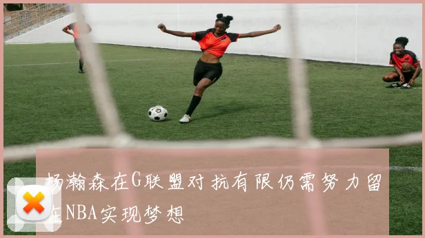 杨瀚森在G联盟对抗有限仍需努力留在NBA实现梦想