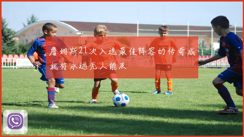詹姆斯21次入选最佳阵容的传奇成就将永远无人能及