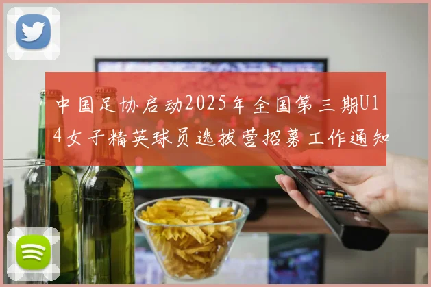中国足协启动2025年全国第三期U14女子精英球员选拔营招募工作通知