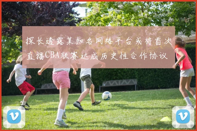 探长透露某知名网络平台或将首次直播CBA联赛达成历史性合作协议