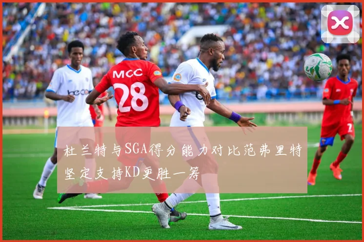 杜兰特与SGA得分能力对比范弗里特坚定支持KD更胜一筹