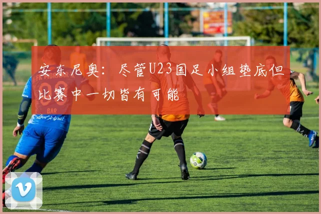 安东尼奥：尽管U23国足小组垫底但比赛中一切皆有可能