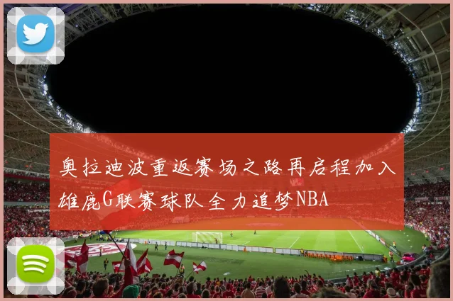 奥拉迪波重返赛场之路再启程加入雄鹿G联赛球队全力追梦NBA