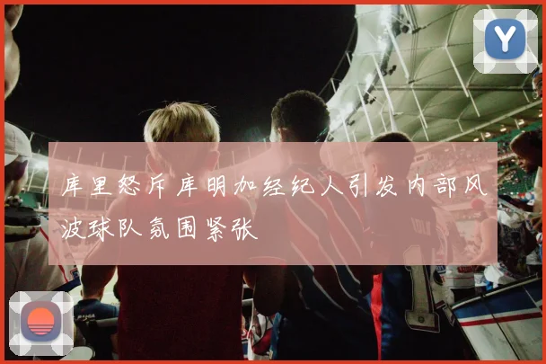 库里怒斥库明加经纪人引发内部风波球队氛围紧张