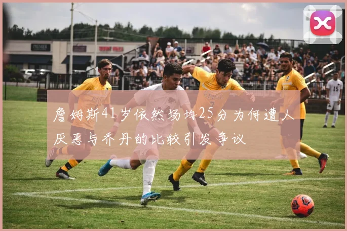 詹姆斯41岁依然场均25分为何遭人厌恶与乔丹的比较引发争议