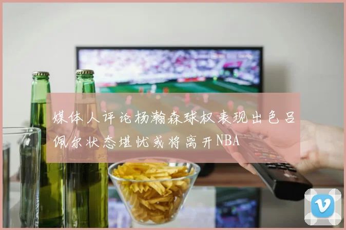 媒体人评论杨瀚森球权表现出色吕佩尔状态堪忧或将离开NBA