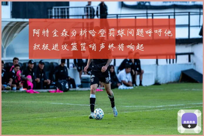 阿特金森分析哈登罚球问题呼吁他积极进攻篮筐哨声终将响起